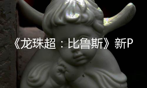 比篇或公开紧随龙鲁斯利萨新珠超其后 弗复活